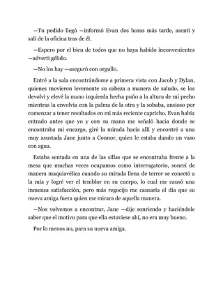 —Tu pedido llegó —informó Evan dos horas más tarde, asentí y
salí de la oficina tras de él.
—Espero por el bien de todos que no haya habido inconvenientes
—advertí gélido.
—No los hay —aseguró con orgullo.
Entré a la sala encontrándome a primera vista con Jacob y Dylan,
quienes movieron levemente su cabeza a manera de saludo, se los
devolví y elevé la mano izquierda hecha puño a la altura de mi pecho
mientras la envolvía con la palma de la otra y la sobaba, ansioso por
comenzar a tener resultados en mi más reciente capricho. Evan había
entrado antes que yo y con su mano me señaló hacia donde se
encontraba mi encargo, giré la mirada hacia allí y encontré a una
muy asustada Jane junto a Connor, quien le estaba dando un vaso
con agua.
Estaba sentada en una de las sillas que se encontraba frente a la
mesa que muchas veces ocupamos como interrogatorio, sonreí de
manera maquiavélica cuando su mirada llena de terror se conectó a
la mía y logré ver el temblor en su cuerpo, lo cual me causó una
inmensa satisfacción, pero más regocijo me causaría el día que su
nueva amiga fuera quien me mirara de aquella manera.
—Nos volvemos a encontrar, Jane —dije sonriendo y haciéndole
saber que el motivo para que ella estuviese ahí, no era muy bueno.
Por lo menos no, para su nueva amiga.
 