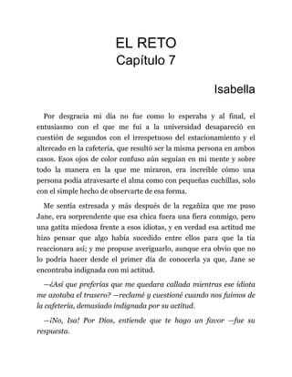 EL RETO
Capítulo 7
Isabella
Por desgracia mi día no fue como lo esperaba y al final, el
entusiasmo con el que me fui a la universidad desapareció en
cuestión de segundos con el irrespetuoso del estacionamiento y el
altercado en la cafetería, que resultó ser la misma persona en ambos
casos. Esos ojos de color confuso aún seguían en mi mente y sobre
todo la manera en la que me miraron, era increíble cómo una
persona podía atravesarte el alma como con pequeñas cuchillas, solo
con el simple hecho de observarte de esa forma.
Me sentía estresada y más después de la regañiza que me puso
Jane, era sorprendente que esa chica fuera una fiera conmigo, pero
una gatita miedosa frente a esos idiotas, y en verdad esa actitud me
hizo pensar que algo había sucedido entre ellos para que la tía
reaccionara así; y me propuse averiguarlo, aunque era obvio que no
lo podría hacer desde el primer día de conocerla ya que, Jane se
encontraba indignada con mi actitud.
—¿Así que preferías que me quedara callada mientras ese idiota
me azotaba el trasero? —reclamé y cuestioné cuando nos fuimos de
la cafetería, demasiado indignada por su actitud.
—¡No, Isa! Por Dios, entiende que te hago un favor —fue su
respuesta.
 