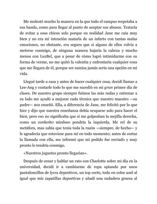Me molestó mucho la manera en la que todo el campus respetaba a
esa banda, como para llegar al punto de aceptar sus abusos. Trataría
de evitar a esos chicos solo porque en realidad Jane me caía muy
bien y no era mi intención matarla de un infarto con tantas malas
emociones, no obstante, era seguro que si alguno de ellos volvía a
meterse conmigo, de ninguna manera bajaría la cabeza y mucho
menos con LuzBel, que a pesar de cómo logró intimidarme con su
forma de verme, no me quitó la valentía y enfrentaría cualquier cosa
que me llegara de él, porque ser sumisa jamás sería una opción en mi
vida.
Llegué tarde a casa y antes de hacer cualquier cosa, decidí llamar a
Lee-Ang y contarle todo lo que me sucedió en mi gran primer día de
clases. De nuestro grupo siempre fuimos las más rudas y entrenar a
su lado me ayudó a mejorar cada técnica que nuestro maestro —su
padre— nos enseñó. Ella, a diferencia de Jane, me felicitó por lo que
hice y dijo que nuestra enseñanza debía ocuparse solo para hacer el
bien, pero eso no significaba que si me golpeaban la mejilla derecha,
como un corderito miedoso pondría la izquierda. Me reí de su
metáfora, mas sabía que tenía toda la razón —siempre, de hecho— y
le agradecía que estuviese para mí en todo momento; antes de cortar
la llamada con ella, me informó que mi pedido fue enviado y muy
pronto lo tendría conmigo.
«Nuestros juguetes pronto llegarían».
Después de cenar y hablar un rato con Charlotte sobre mi día en la
universidad, decidí ir a cambiarme de ropa optando por unos
pantaloncillos de lycra deportivos, un top corto, todo en color azul al
igual que mis zapatillas deportivas y añadí una sudadera gruesa al
 