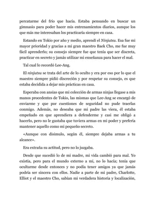 percatarme del frío que hacía. Estaba pensando en buscar un
gimnasio para poder hacer mis entrenamientos diarios, aunque los
que más me interesaban los practicaría siempre en casa.
Estando en Tokio por año y medio, aprendí el Ninjutsu. Esa fue mi
mayor prioridad y gracias a mi gran maestro Baek Cho, me fue muy
fácil aprenderlo; su consejo siempre fue que tenía que ser discreta,
practicar en secreto y jamás utilizar mi enseñanza para hacer el mal.
Tal cual lo recordó Lee-Ang.
El ninjutsu se trata del arte de lo oculto y era por eso por lo que el
maestro siempre pidió discreción y por respetar su consejo, es que
estaba decidida a dejar mis prácticas en casa.
Esperaba con ansias que mi colección de armas ninjas llegase a mis
manos procedentes de Tokio, las mismas que Lee-Ang se encargó de
enviarme y que por cuestiones de seguridad no pude traerlas
conmigo. Además, no deseaba que mi padre las viera, él estaba
empeñado en que aprendiera a defenderme y casi me obligó a
hacerlo, pero no le gustaba que tuviera armas en mi poder y prefería
mantener aquello como mi pequeño secreto.
«Aunque con disimulo, según él, siempre dejaba armas a tu
alcance».
Era extraña su actitud, pero no lo juzgaba.
Desde que sucedió lo de mi madre, mi vida cambió para mal. Yo
existía, pero para el mundo externo a mí, no lo hacía; tenía que
ocultarme desde entonces y no podía tener amigos ya que jamás
podría ser sincera con ellos. Nadie a parte de mi padre, Charlotte,
Elliot y el maestro Cho, sabían mi verdadera historia y localización,
 