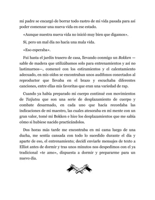 mi padre se encargó de borrar todo rastro de mi vida pasada para así
poder comenzar una nueva vida en ese estado.
«Aunque nuestra nueva vida no inició muy bien que digamos».
Sí, pero un mal día no hacía una mala vida.
«Eso esperaba».
Fui hasta el jardín trasero de casa, llevando conmigo un Bokken —
sable de madera que utilizábamos solo para entrenamientos y así no
lastimarnos—, comencé con los estiramientos y el calentamiento
adecuado, en mis oídos se encontraban unos audífonos conectados al
reproductor que llevaba en el brazo y escuchaba diferentes
canciones, entre ellas mis favoritas que eran una variedad de rap.
Cuando ya había preparado mi cuerpo continué con movimientos
de Taijutsu que son una serie de desplazamiento de cuerpo y
combate desarmado, en cada uno que hacía recordaba las
indicaciones de mi maestro, las cuales atesoraba en mi mente con un
gran valor, tomé mi Bokken e hice los desplazamientos que me sabía
cómo si hubiese nacido practicándolos.
Dos horas más tarde me encontraba en mi cama luego de una
ducha, me sentía cansada con todo lo sucedido durante el día y
aparte de eso, el entrenamiento; decidí enviarle mensajes de texto a
Elliot antes de dormir y tras unos minutos nos despedimos con el ya
tradicional «te amo», dispuesta a dormir y prepararme para un
nuevo día.
 