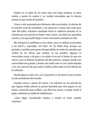 Estaba en el salón de mi curso tras una larga mañana, la clase
estaba a punto de acabar y en verdad necesitaba que lo hiciera
pronto ya que moría de hambre.
Como si mis pensamientos hubiesen sido escuchados, la alarma de
la maestra sonó de inmediato y me apresuré a tomar mis cosas para
salir del salón, mientras caminaba hacia la cafetería pensaba en lo
extraño que me pareció no haber visto a Jane, esa chica me agradaba
mucho y creí que podía llegar a tener una bonita amistad con ella.
Me coloqué los audífonos en los oídos, esos ya estaban conectados
a mi móvil y reproduje «Or Nah» de Ty Dolla Sing, porque me
gustaba y también para pasar desapercibida de todas las miradas que
recibía de los chicos que estaban en los pasillos, algunos se
susurraban cosas a mi paso y no sabía si era por el hecho de que era
nueva o por el dichoso incidente del día anterior, aunque siendo una
universidad tan grande y donde casi nadie nota si eres recién llegado
o no, me convencí de que todo se debía al altercado con los idiotas de
la cafetería.
Decidí ignorar todo eso y me concentré en mi móvil como si fuese
lo más asombroso del mundo.
Cuando estuve a punto de entrar a la cafetería no me percaté de
que alguien había abierto la puerta haciendo que esta pegara en mi
frente, retrocedí como reflejo y me llevé las manos a donde recibí el
golpe, soltando un sinfín de maldiciones.
«¡Aja! Sigue escuchando música y viendo al suelo cuando
caminas».
 