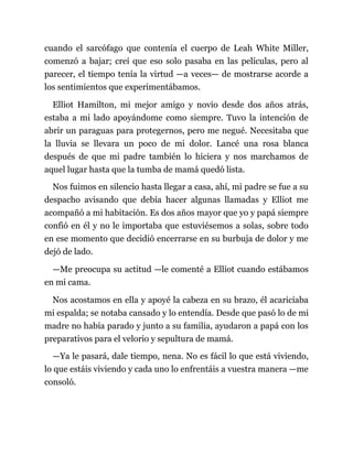 cuando el sarcófago que contenía el cuerpo de Leah White Miller,
comenzó a bajar; creí que eso solo pasaba en las películas, pero al
parecer, el tiempo tenía la virtud —a veces— de mostrarse acorde a
los sentimientos que experimentábamos.
Elliot Hamilton, mi mejor amigo y novio desde dos años atrás,
estaba a mi lado apoyándome como siempre. Tuvo la intención de
abrir un paraguas para protegernos, pero me negué. Necesitaba que
la lluvia se llevara un poco de mi dolor. Lancé una rosa blanca
después de que mi padre también lo hiciera y nos marchamos de
aquel lugar hasta que la tumba de mamá quedó lista.
Nos fuimos en silencio hasta llegar a casa, ahí, mi padre se fue a su
despacho avisando que debía hacer algunas llamadas y Elliot me
acompañó a mi habitación. Es dos años mayor que yo y papá siempre
confió en él y no le importaba que estuviésemos a solas, sobre todo
en ese momento que decidió encerrarse en su burbuja de dolor y me
dejó de lado.
—Me preocupa su actitud —le comenté a Elliot cuando estábamos
en mi cama.
Nos acostamos en ella y apoyé la cabeza en su brazo, él acariciaba
mi espalda; se notaba cansado y lo entendía. Desde que pasó lo de mi
madre no había parado y junto a su familia, ayudaron a papá con los
preparativos para el velorio y sepultura de mamá.
—Ya le pasará, dale tiempo, nena. No es fácil lo que está viviendo,
lo que estáis viviendo y cada uno lo enfrentáis a vuestra manera —me
consoló.
 