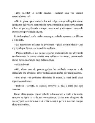 —¡Oh mierda! Lo siento mucho —exclamó una voz varonil
acercándose a mí.
—No te preocupes también fue mi culpa —respondí quitándome
las manos del rostro, sintiendo la rara sensación de que corría sangre
sobre mi parte golpeada, aunque no era así, y dándome cuenta de
que esa voz pertenecía a Evan.
Rodé los ojos al ver la mala suerte que tenía de toparme con idiotas
y él lo notó.
—No reacciones así ante mi presencia —pidió de inmediato—, no
soy igual que Dylan —aclaró de inmediato.
—Puedo notarlo, si no, ya me estarías maldiciendo por detenerte
amablemente la puerta —solté con evidente sarcasmo, provocando
que él me regalara una muy bella sonrisa.
—¿Estás bien?
—Oh, claro que sí, peores golpes he recibido —repuse y de
inmediato me arrepentí al ver la duda en su rostro por mis palabras.
—Soy Evan —se presentó dándome la mano, la cual dudé unos
segundos en tomar.
—Isabella —acepté, su calidez envolvió la mía y miré sus ojos
oscuros.
Es un chico guapo, con el cabello rubio oscuro y corto a la moda,
aunque no igual a la de sus compañeros. Usaba una chaqueta de
cuero y por lo mismo no vi si tenía tatuajes, pero sí noté un cuerpo
alto y musculoso.
 