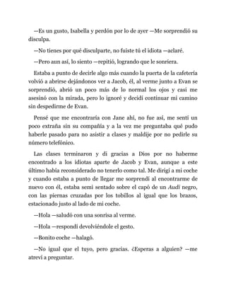 —Es un gusto, Isabella y perdón por lo de ayer —Me sorprendió su
disculpa.
—No tienes por qué disculparte, no fuiste tú el idiota —aclaré.
—Pero aun así, lo siento —repitió, logrando que le sonriera.
Estaba a punto de decirle algo más cuando la puerta de la cafetería
volvió a abrirse dejándonos ver a Jacob, él, al verme junto a Evan se
sorprendió, abrió un poco más de lo normal los ojos y casi me
asesinó con la mirada, pero lo ignoré y decidí continuar mi camino
sin despedirme de Evan.
Pensé que me encontraría con Jane ahí, no fue así, me sentí un
poco extraña sin su compañía y a la vez me preguntaba qué pudo
haberle pasado para no asistir a clases y maldije por no pedirle su
número telefónico.
Las clases terminaron y di gracias a Dios por no haberme
encontrado a los idiotas aparte de Jacob y Evan, aunque a este
último había reconsiderado no tenerlo como tal. Me dirigí a mi coche
y cuando estaba a punto de llegar me sorprendí al encontrarme de
nuevo con él, estaba semi sentado sobre el capó de un Audi negro,
con las piernas cruzadas por los tobillos al igual que los brazos,
estacionado justo al lado de mi coche.
—Hola —saludó con una sonrisa al verme.
—Hola —respondí devolviéndole el gesto.
—Bonito coche —halagó.
—No igual que el tuyo, pero gracias. ¿Esperas a alguien? —me
atreví a preguntar.
 