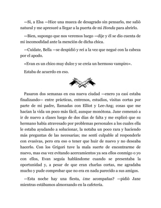 —Sí, a Elsa —Hice una mueca de desagrado sin pensarlo, me salió
natural y me apresuré a llegar a la puerta de mi Honda para abrirlo.
—Bien, supongo que nos veremos luego —dije y él se dio cuenta de
mi incomodidad ante la mención de dicha chica.
—Cuídate, Bella —se despidió y reí a la vez que negué con la cabeza
por el apodo.
«Evan es un chico muy dulce y se creía un hermoso vampiro».
Estaba de acuerdo en eso.
Pasaron dos semanas en esa nueva ciudad —enero ya casi estaba
finalizando— entre prácticas, entrenos, estudios, visitas cortas por
parte de mi padre, llamadas con Elliot y Lee-Ang; cosas que me
hacían la vida un poco más fácil, aunque monótona. Jane comenzó a
ir de nuevo a clases luego de dos días de falta y me explicó que su
hermano había atravesado por problemas personales a los cuales ella
le estaba ayudando a solucionar, la notaba un poco rara y haciendo
más preguntas de las necesarias; me sentí culpable al responderle
con evasivas, pero era eso o tener que huir de nuevo y no deseaba
hacerlo. Con los Grigori tuve la mala suerte de encontrarme de
nuevo, mas esa vez evitando acercamientos ya sea ellos conmigo o yo
con ellos, Evan seguía hablándome cuando se presentaba la
oportunidad y, a pesar de que eran charlas cortas, me agradaba
mucho y pude comprobar que no era en nada parecido a sus amigos.
—Esta noche hay una fiesta, ¿me acompañas? —pidió Jane
mientras estábamos almorzando en la cafetería.
 