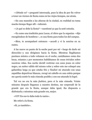—¿Dónde es? —pregunté interesada, pues la idea de por fin volver
a tener un viernes de fiesta como en los viejos tiempos, me atraía.
—En una mansión a las afueras de la ciudad, en realidad no toma
mucho tiempo llegar allí —informó.
—¿A qué se debe la fiesta? —cuestioné ya que la noté extraña.
—Es como una tradición para Lucas, el chico que la organiza —dijo
encogiéndose de hombros—, es una fiesta para todos los del campus.
—Bien, te acompañaré entonces —accedí y vi la sonrisa en su
rostro.
A las nueve en punto de la noche pasó por mí —luego de darle mi
dirección—y nos dirigimos hacia la fiesta. Mientras llegábamos
pusimos música a todo volumen en el coche, cantábamos como dos
locas, reíamos y por momentos hablábamos de cosas triviales sobre
nuestras vidas. Esa noche decidí vestirme con unos jeans en color
negro, un suéter cálido del mismo color y sobre este me coloqué una
gabardina larga ya que estaba frío y finalicé mi atuendo con unas
zapatillas deportivas blancas, recogí mi cabello en una coleta porque
me quería sentir lo más cómoda posible y con ese atuendo lo logré.
Tal vez no era la más fashion, pero sí la más cómoda. Veinte
minutos después llegamos a nuestro destino, me sorprendí de lo
grande que era la fiesta, aunque daba igual, iba dispuesta a
disfrutarla y mientras más grande era, mejor.
«¡UF! En eso te daba toda la razón».
Me referí a la fiesta.
«Sí, yo también».
 