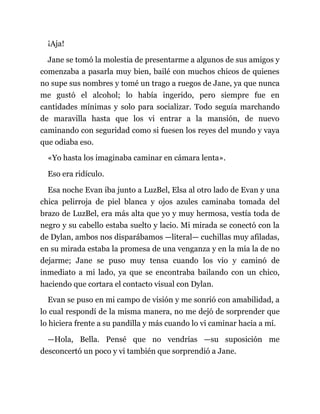 ¡Aja!
Jane se tomó la molestia de presentarme a algunos de sus amigos y
comenzaba a pasarla muy bien, bailé con muchos chicos de quienes
no supe sus nombres y tomé un trago a ruegos de Jane, ya que nunca
me gustó el alcohol; lo había ingerido, pero siempre fue en
cantidades mínimas y solo para socializar. Todo seguía marchando
de maravilla hasta que los vi entrar a la mansión, de nuevo
caminando con seguridad como si fuesen los reyes del mundo y vaya
que odiaba eso.
«Yo hasta los imaginaba caminar en cámara lenta».
Eso era ridículo.
Esa noche Evan iba junto a LuzBel, Elsa al otro lado de Evan y una
chica pelirroja de piel blanca y ojos azules caminaba tomada del
brazo de LuzBel, era más alta que yo y muy hermosa, vestía toda de
negro y su cabello estaba suelto y lacio. Mi mirada se conectó con la
de Dylan, ambos nos disparábamos —literal— cuchillas muy afiladas,
en su mirada estaba la promesa de una venganza y en la mía la de no
dejarme; Jane se puso muy tensa cuando los vio y caminó de
inmediato a mi lado, ya que se encontraba bailando con un chico,
haciendo que cortara el contacto visual con Dylan.
Evan se puso en mi campo de visión y me sonrió con amabilidad, a
lo cual respondí de la misma manera, no me dejó de sorprender que
lo hiciera frente a su pandilla y más cuando lo vi caminar hacia a mí.
—Hola, Bella. Pensé que no vendrías —su suposición me
desconcertó un poco y vi también que sorprendió a Jane.
 