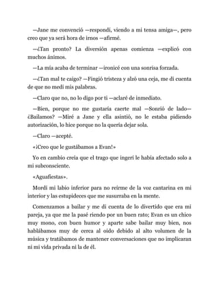 —Jane me convenció —respondí, viendo a mi tensa amiga—, pero
creo que ya será hora de irnos —afirmé.
—¿Tan pronto? La diversión apenas comienza —explicó con
muchos ánimos.
—La mía acaba de terminar —ironicé con una sonrisa forzada.
—¿Tan mal te caigo? —Fingió tristeza y alzó una ceja, me di cuenta
de que no medí mis palabras.
—Claro que no, no lo digo por ti —aclaré de inmediato.
—Bien, porque no me gustaría caerte mal —Sonrió de lado—
¿Bailamos? —Miré a Jane y ella asintió, no le estaba pidiendo
autorización, lo hice porque no la quería dejar sola.
—Claro —acepté.
«¡Creo que le gustábamos a Evan!»
Yo en cambio creía que el trago que ingerí le había afectado solo a
mi subconsciente.
«Aguafiestas».
Mordí mi labio inferior para no reírme de la voz cantarina en mi
interior y las estupideces que me susurraba en la mente.
Comenzamos a bailar y me di cuenta de lo divertido que era mi
pareja, ya que me la pasé riendo por un buen rato; Evan es un chico
muy mono, con buen humor y aparte sabe bailar muy bien, nos
hablábamos muy de cerca al oído debido al alto volumen de la
música y tratábamos de mantener conversaciones que no implicaran
ni mi vida privada ni la de él.
 