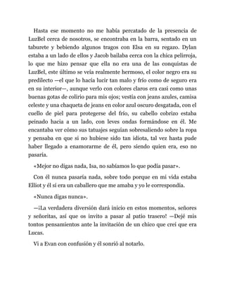 Hasta ese momento no me había percatado de la presencia de
LuzBel cerca de nosotros, se encontraba en la barra, sentado en un
taburete y bebiendo algunos tragos con Elsa en su regazo. Dylan
estaba a un lado de ellos y Jacob bailaba cerca con la chica pelirroja,
lo que me hizo pensar que ella no era una de las conquistas de
LuzBel, este último se veía realmente hermoso, el color negro era su
predilecto —el que lo hacía lucir tan malo y frío como de seguro era
en su interior—, aunque verlo con colores claros era casi como unas
buenas gotas de colirio para mis ojos; vestía con jeans azules, camisa
celeste y una chaqueta de jeans en color azul oscuro desgatada, con el
cuello de piel para protegerse del frío, su cabello cobrizo estaba
peinado hacia a un lado, con leves ondas formándose en él. Me
encantaba ver cómo sus tatuajes seguían sobresaliendo sobre la ropa
y pensaba en que si no hubiese sido tan idiota, tal vez hasta pude
haber llegado a enamorarme de él, pero siendo quien era, eso no
pasaría.
«Mejor no digas nada, Isa, no sabíamos lo que podía pasar».
Con él nunca pasaría nada, sobre todo porque en mi vida estaba
Elliot y él sí era un caballero que me amaba y yo le correspondía.
«Nunca digas nunca».
—¡La verdadera diversión dará inicio en estos momentos, señores
y señoritas, así que os invito a pasar al patio trasero! —Dejé mis
tontos pensamientos ante la invitación de un chico que creí que era
Lucas.
Vi a Evan con confusión y él sonrió al notarlo.
 