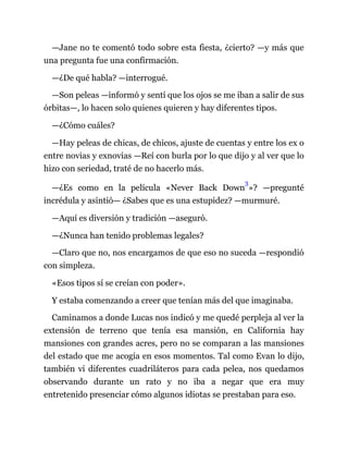 —Jane no te comentó todo sobre esta fiesta, ¿cierto? —y más que
una pregunta fue una confirmación.
—¿De qué habla? —interrogué.
—Son peleas —informó y sentí que los ojos se me iban a salir de sus
órbitas—, lo hacen solo quienes quieren y hay diferentes tipos.
—¿Cómo cuáles?
—Hay peleas de chicas, de chicos, ajuste de cuentas y entre los ex o
entre novias y exnovias —Reí con burla por lo que dijo y al ver que lo
hizo con seriedad, traté de no hacerlo más.
—¿Es como en la película «Never Back Down
3
»? —pregunté
incrédula y asintió— ¿Sabes que es una estupidez? —murmuré.
—Aquí es diversión y tradición —aseguró.
—¿Nunca han tenido problemas legales?
—Claro que no, nos encargamos de que eso no suceda —respondió
con simpleza.
«Esos tipos sí se creían con poder».
Y estaba comenzando a creer que tenían más del que imaginaba.
Caminamos a donde Lucas nos indicó y me quedé perpleja al ver la
extensión de terreno que tenía esa mansión, en California hay
mansiones con grandes acres, pero no se comparan a las mansiones
del estado que me acogía en esos momentos. Tal como Evan lo dijo,
también vi diferentes cuadriláteros para cada pelea, nos quedamos
observando durante un rato y no iba a negar que era muy
entretenido presenciar cómo algunos idiotas se prestaban para eso.
 