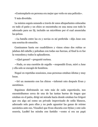 «Contemplarlo en persona era mejor que verlo en una película».
Y más divertido.
La música seguía sonando a través de unos altoparlantes colocadas
en todo el patio y un chico se encontraba en una mesa con todo lo
adecuado para un Dj, incluido un micrófono por el cual anunciaba
las peleas.
—La batalla entre las ex y novias es mi preferida —dijo Jane con
una sonrisa de emoción.
Caminamos hasta ese cuadrilátero y vimos cómo dos rubias se
jalaban del cabello y peleaban con todas sus fuerzas, al final la ex fue
la vencedora y todos le aplaudieron.
—¿Qué ganan? —pregunté curiosa.
—Nada, es una cuestión de orgullo —respondió Evan, miré a Jane
y ella solo se encogió de hombros.
Negué en repetidas ocasiones, esas personas estaban idiotas y muy
locas.
—Iré un momento con los chicos —informó rato después Evan y
asentimos.
Seguimos disfrutando un rato más de cada espectáculo, nos
encontrábamos cerca de una de las tantas barras de tragos que
estaban en el patio, dirigí mi mirada hacia donde estaban los Grigori
que era algo así como un privado improvisado de sofás blancos,
adecuado solo para ellos y no pude aguantar las ganas de reírme
sarcástica ante eso. Visualicé que Evan discutía con Dylan y este solo
sonreía, LuzBel los miraba con fastidio —como si era un papá
 