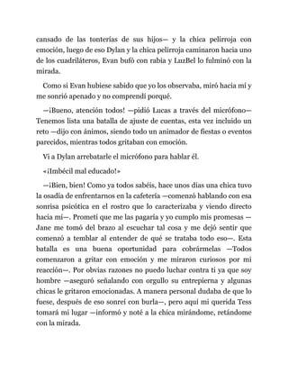 cansado de las tonterías de sus hijos— y la chica pelirroja con
emoción, luego de eso Dylan y la chica pelirroja caminaron hacia uno
de los cuadriláteros, Evan bufó con rabia y LuzBel lo fulminó con la
mirada.
Como si Evan hubiese sabido que yo los observaba, miró hacia mí y
me sonrió apenado y no comprendí porqué.
—¡Bueno, atención todos! —pidió Lucas a través del micrófono—
Tenemos lista una batalla de ajuste de cuentas, esta vez incluido un
reto —dijo con ánimos, siendo todo un animador de fiestas o eventos
parecidos, mientras todos gritaban con emoción.
Vi a Dylan arrebatarle el micrófono para hablar él.
«¡Imbécil mal educado!»
—¡Bien, bien! Como ya todos sabéis, hace unos días una chica tuvo
la osadía de enfrentarnos en la cafetería —comenzó hablando con esa
sonrisa psicótica en el rostro que lo caracterizaba y viendo directo
hacia mí—. Prometí que me las pagaría y yo cumplo mis promesas —
Jane me tomó del brazo al escuchar tal cosa y me dejó sentir que
comenzó a temblar al entender de qué se trataba todo eso—. Esta
batalla es una buena oportunidad para cobrármelas —Todos
comenzaron a gritar con emoción y me miraron curiosos por mi
reacción—. Por obvias razones no puedo luchar contra ti ya que soy
hombre —aseguró señalando con orgullo su entrepierna y algunas
chicas le gritaron emocionadas. A manera personal dudaba de que lo
fuese, después de eso sonreí con burla—, pero aquí mi querida Tess
tomará mi lugar —informó y noté a la chica mirándome, retándome
con la mirada.
 