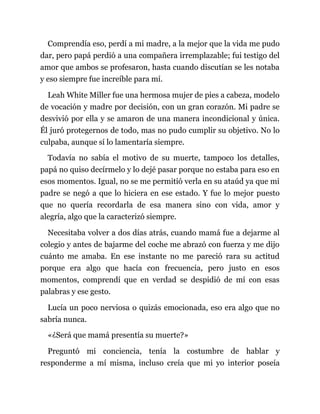 Comprendía eso, perdí a mi madre, a la mejor que la vida me pudo
dar, pero papá perdió a una compañera irremplazable; fui testigo del
amor que ambos se profesaron, hasta cuando discutían se les notaba
y eso siempre fue increíble para mí.
Leah White Miller fue una hermosa mujer de pies a cabeza, modelo
de vocación y madre por decisión, con un gran corazón. Mi padre se
desvivió por ella y se amaron de una manera incondicional y única.
Él juró protegernos de todo, mas no pudo cumplir su objetivo. No lo
culpaba, aunque sí lo lamentaría siempre.
Todavía no sabía el motivo de su muerte, tampoco los detalles,
papá no quiso decírmelo y lo dejé pasar porque no estaba para eso en
esos momentos. Igual, no se me permitió verla en su ataúd ya que mi
padre se negó a que lo hiciera en ese estado. Y fue lo mejor puesto
que no quería recordarla de esa manera sino con vida, amor y
alegría, algo que la caracterizó siempre.
Necesitaba volver a dos días atrás, cuando mamá fue a dejarme al
colegio y antes de bajarme del coche me abrazó con fuerza y me dijo
cuánto me amaba. En ese instante no me pareció rara su actitud
porque era algo que hacía con frecuencia, pero justo en esos
momentos, comprendí que en verdad se despidió de mí con esas
palabras y ese gesto.
Lucía un poco nerviosa o quizás emocionada, eso era algo que no
sabría nunca.
«¿Será que mamá presentía su muerte?»
Preguntó mi conciencia, tenía la costumbre de hablar y
responderme a mí misma, incluso creía que mi yo interior poseía
 