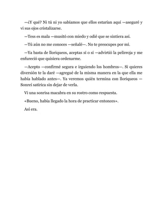 —¿Y qué? Ni tú ni yo sabíamos que ellos estarían aquí —aseguré y
vi sus ojos cristalizarse.
—Tess es mala —musitó con miedo y odié que se sintiera así.
—Tú aún no me conoces —señalé—. No te preocupes por mí.
—Ya basta de lloriqueos, aceptas sí o sí —advirtió la pelirroja y me
enfureció que quisiera ordenarme.
—Acepto —confirmé segura e irguiendo los hombros—. Si quieres
diversión te la daré —agregué de la misma manera en la que ella me
había hablado antes—. Ya veremos quién termina con lloriqueos —
Sonreí satírica sin dejar de verla.
Vi una sonrisa macabra en su rostro como respuesta.
«Bueno, había llegado la hora de practicar entonces».
Así era.
 
