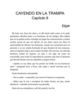 CAYENDO EN LA TRAMPA
Capítulo 8
Elijah
Mi trato con Jane fue claro y si ella hacía todo como se lo pedí,
quedarían salvados junto a su hermano, de mi castigo; ellos sabían
que no se podían meter conmigo sin pagar las consecuencias y tenían
mucha suerte de que mi interés en esa chica nueva les diera la
oportunidad de obtener mi clemencia. Jamás me caractericé por ser
paciente y ya me estaba hartando de que después de dos semanas,
Jane no lograba nada y para acabar de joder mis nervios, mi adorada
hermana estaba de regreso. La amo y era algo así como mi
consentida, pero tenía la capacidad de sacarme aún más el demonio
que llevaba dentro con sus caprichos y juegos tontos.
—¿Quién es esa chica que ha puesto ese brillo en tus hermosos
ojos? —preguntó Tess a Evan, este negó y sonrió nervioso por la
pregunta.
Tonta Zanahoria entrometida.
—No es nadie —respondió, sin creerse él mismo su respuesta.
—Sabes que lo voy a averiguar de todas formas así que, mejor
dímelo tú —advirtió mi hermana con picardía.
Harto de sus estupideces, salí del cuartel y me fui.
 