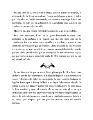 Esa era otra de las cosas que me tenía con un humor de mierda, el
acercamiento de Evan a esa chica. No me gustaba para nada, él sabía
que Isabella se había convertido en nuestra enemiga hasta ese
momento, no solo por su estupidez en la cafetería sino también por
el misterio que envolvía su vida.
Misterio que me estaba carcomiendo mucho y no me agradaba.
Esas dos semanas, Evan se la pasó buscando excusas para
acercarse a la castaña y la mayor que me dio para que no lo
cuestionara fue que, estar cerca de ella era una buena manera para
sacarle la información que queríamos. Claro está que no soy estúpido
y era sabedor de que su objetivo era otro, pero estaba idiota, puesto
que era obvio que el único que se encargaría de esa chica sería yo; así
que por su bien, no le convenía verla de otra manera porque de ser
así, solo él sufriría.
La mañana en la que se cumplía el plazo que le di a Jane para
saldar la deuda de su hermano, al fin había llegado. Antes de entrar a
clases y después de haberme asegurado de que Isabella todavía no
llegaba, intercepté a Jane y la llevé a un lugar del campus alejado de
todos; la cogí del brazo y gimió por mi arrebato, pero no dijo nada.
La hice caminar y sentí el temblor de su cuerpo ante el terror que
sentía hacia mí y eso me provocó sonreír por dentro y regocijarme de
placer, la solté de forma un poco brusca haciéndola quedar frente a
mí, tenía que aceptar que me gustaba mucho verla de aquella
manera.
 