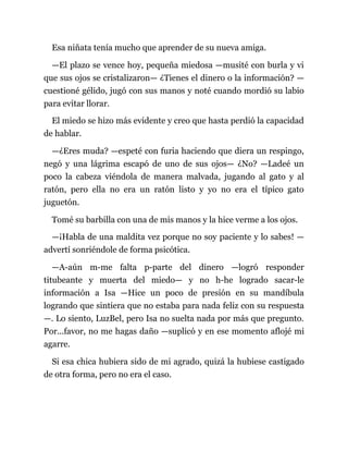 Esa niñata tenía mucho que aprender de su nueva amiga.
—El plazo se vence hoy, pequeña miedosa —musité con burla y vi
que sus ojos se cristalizaron— ¿Tienes el dinero o la información? —
cuestioné gélido, jugó con sus manos y noté cuando mordió su labio
para evitar llorar.
El miedo se hizo más evidente y creo que hasta perdió la capacidad
de hablar.
—¿Eres muda? —espeté con furia haciendo que diera un respingo,
negó y una lágrima escapó de uno de sus ojos— ¿No? —Ladeé un
poco la cabeza viéndola de manera malvada, jugando al gato y al
ratón, pero ella no era un ratón listo y yo no era el típico gato
juguetón.
Tomé su barbilla con una de mis manos y la hice verme a los ojos.
—¡Habla de una maldita vez porque no soy paciente y lo sabes! —
advertí sonriéndole de forma psicótica.
—A-aún m-me falta p-parte del dinero —logró responder
titubeante y muerta del miedo— y no h-he logrado sacar-le
información a Isa —Hice un poco de presión en su mandíbula
logrando que sintiera que no estaba para nada feliz con su respuesta
—. Lo siento, LuzBel, pero Isa no suelta nada por más que pregunto.
Por...favor, no me hagas daño —suplicó y en ese momento aflojé mi
agarre.
Si esa chica hubiera sido de mi agrado, quizá la hubiese castigado
de otra forma, pero no era el caso.
 