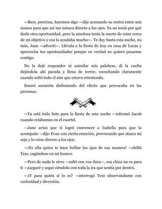 —Bien, preciosa, haremos algo —dije acunando su rostro entre mis
manos para que así me mirara directo a los ojos. Ya no tenía por qué
darle otra oportunidad, pero la miedosa tenía la suerte de estar cerca
de mi objetivo y eso la ayudaba mucho—. Te doy hasta esta noche, no
más, Jane —advertí—. Llévala a la fiesta de hoy en casa de Lucas y
aprovecha tus oportunidades porque en verdad no quiero pasarme
contigo.
No la dejé responder ni asimilar mis palabras, di la vuelta
dejándola ahí parada y llena de terror, escuchando claramente
cuando soltó todo el aire que estuvo reteniendo.
Sonreí socarrón disfrutando del efecto que provocaba en las
personas.
—Ya está todo listo para la fiesta de esta noche —informó Jacob
cuando estábamos en el cuartel.
—Jane avisó que sí logró convencer a Isabella para que la
acompañe —dijo Evan con cierta emoción, provocando que alzara mi
ceja y lo viese directo a los ojos.
—¡Es ella quien te hace brillar los ojos de esa manera! —chilló
Tess, cagándose en mi humor.
—Pero de nada le sirve —solté con voz dura—, esa chica no es para
ti —aseguré y seguí viéndolo con toda la ira que sentía por dentro.
—¿Y para quién sí lo es? —interrogó Tess observándome con
curiosidad y diversión.
 