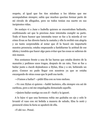 respeto, al igual que los tíos miraban a los idiotas que me
acompañaban siempre; sabía que muchos querían formar parte de
mi círculo de allegados, pero no todos tenían esa suerte en sus
incipientes vidas.
De soslayo vi a Jane e Isabella quienes se encontraban bailando,
confirmando así que la preciosa Jane intentaba cumplir su parte.
Todo el buen humor que intentaba tener se fue a la mierda al ver
cómo Evan se fue directo hacia la castaña y ella lo recibió con alegría
y un tanto sorprendida al notar que él la buscó sin importarle
nuestra presencia; estaba empezando a fastidiarme la actitud de ese
idiota y tendría que hacer algo para evitar que las cosas se salieran de
mis manos.
Nos sentamos frente a una de las barras que estaba dentro de la
mansión y pedimos unos tragos, después de un rato, Tess se fue a
bailar junto a Jacob dejándonos a Dylan, Elsa y a mí, bebiendo un
poco. Connor no pudo llegar con nosotros ya que se estaba
encargando de otras cosas que le pedí esa tarde.
—¿Vamos a bailar? —pidió Elsa con su tono meloso.
—Ve con Dylan si quieres —hablé lacónico, ella siempre era así de
cariñosa, pero a mí me empalagaba demasiado aquello.
—Quiero bailar contigo no con él —bufó y la ignoré.
A lo lejos vi que una hermosa rubia me guiñaba un ojo y solo le
levanté el vaso con mi bebida a manera de saludo, Elsa lo notó y
presencié cómo la furia se apoderó de ella.
«Y ahí va». Pensé.
 