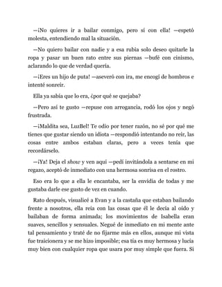 —¡No quieres ir a bailar conmigo, pero sí con ella! —espetó
molesta, entendiendo mal la situación.
—No quiero bailar con nadie y a esa rubia solo deseo quitarle la
ropa y pasar un buen rato entre sus piernas —bufé con cinismo,
aclarando lo que de verdad quería.
—¡Eres un hijo de puta! —aseveró con ira, me encogí de hombros e
intenté sonreír.
Ella ya sabía que lo era, ¿por qué se quejaba?
—Pero así te gusto —repuse con arrogancia, rodó los ojos y negó
frustrada.
—¡Maldita sea, LuzBel! Te odio por tener razón, no sé por qué me
tienes que gustar siendo un idiota —respondió intentando no reír, las
cosas entre ambos estaban claras, pero a veces tenía que
recordárselo.
—¡Ya! Deja el show y ven aquí —pedí invitándola a sentarse en mi
regazo, aceptó de inmediato con una hermosa sonrisa en el rostro.
Eso era lo que a ella le encantaba, ser la envidia de todas y me
gustaba darle ese gusto de vez en cuando.
Rato después, visualicé a Evan y a la castaña que estaban bailando
frente a nosotros, ella reía con las cosas que él le decía al oído y
bailaban de forma animada; los movimientos de Isabella eran
suaves, sencillos y sensuales. Negué de inmediato en mi mente ante
tal pensamiento y traté de no fijarme más en ellos, aunque mi vista
fue traicionera y se me hizo imposible; esa tía es muy hermosa y lucía
muy bien con cualquier ropa que usara por muy simple que fuera. Si
 