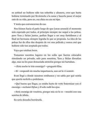 su actitud no hubiese sido tan soberbia y altanera, creo que hasta
hubiese terminado por llevármela a la cama y hacerla pasar el mejor
rato de su vida, pero no, esa chica no era mi tipo.
Y tenía que convencerme de eso.
Nos fuimos hacia el patio luego de que Lucas anunció el momento
más esperado por todos, al principio siempre me negué a las peleas,
pero Tess y Dylan juntos, podían llegar a ser muy fastidiosos y al
final mi hermana siempre lograba lo que se proponía. La idea de las
peleas fue de ellos dos después de ver una película y nunca creí que
hubiese sido tan aceptada por todos.
Vaya que estaban locos.
Tomamos nuestros lugares en los sofás que fueron colocados
simulando un privado, solo para nosotros, Tess y Dylan discutían
algo, mas no les puse demasiada atención porque me hartaban.
—¿Esta noche te irás conmigo? —preguntó Elsa.
—Sí —respondí sin mucha importancia, aun así la vi sonreír.
Evan llegó a donde nosotros estábamos y no sabía por qué sentía
que quería molerlo a puñetazos.
—Qué bueno que llegas, ya estaba harto de verte fraternizar con el
enemigo —reclamó Dylan y él solo rodó los ojos.
—Será enemiga de vosotros, porque mía no lo es —musitó con una
sonrisa de idiota.
En serio deseaba borrársela.
 