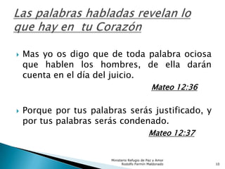  Mas yo os digo que de toda palabra ociosa
que hablen los hombres, de ella darán
cuenta en el día del juicio.
Mateo 12:36
 Porque por tus palabras serás justificado, y
por tus palabras serás condenado.
Mateo 12:37
Ministerio Refugio de Paz y Amor
Rodolfo Fermín Maldonado 10
 