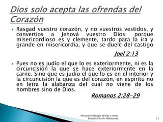 Rasgad vuestro corazón, y no vuestros vestidos, y
convertíos a Jehová vuestro Dios: porque
misericordioso es y clemente, tardo para la ira y
grande en misericordia, y que se duele del castigo
Joel 2:13
 Pues no es judío el que lo es exteriormente, ni es la
circuncisión la que se hace exteriormente en la
carne. Sino que es judío el que lo es en el interior y
la circuncisión la que es del corazón, en espíritu no
en letra la alabanza del cual no viene de los
hombres sino de Dios.
Romanos 2:28-29
Ministerio Refugio de Paz y Amor
Rodolfo Fermín Maldonado 11
 