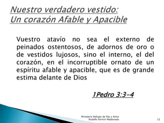 Vuestro atavío no sea el externo de
peinados ostentosos, de adornos de oro o
de vestidos lujosos, sino el interno, el del
corazón, en el incorruptible ornato de un
espíritu afable y apacible, que es de grande
estima delante de Dios
1Pedro 3:3-4
Ministerio Refugio de Paz y Amor
Rodolfo Fermín Maldonado 12
 