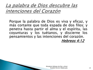Porque la palabra de Dios es viva y eficaz, y
más cortante que toda espada de dos filos; y
penetra hasta partir el alma y el espíritu, las
coyunturas y los tuétanos, y discierne los
pensamientos y las intenciones del corazón.
Hebreos 4:12
Ministerio Refugio de Paz y Amor
Rodolfo Fermín Maldonado 13
 