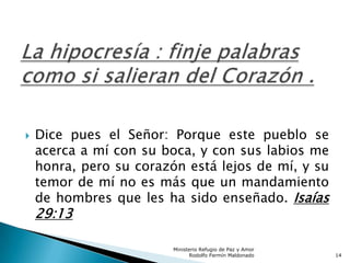  Dice pues el Señor: Porque este pueblo se
acerca a mí con su boca, y con sus labios me
honra, pero su corazón está lejos de mí, y su
temor de mí no es más que un mandamiento
de hombres que les ha sido enseñado. Isaías
29:13
Ministerio Refugio de Paz y Amor
Rodolfo Fermín Maldonado 14
 