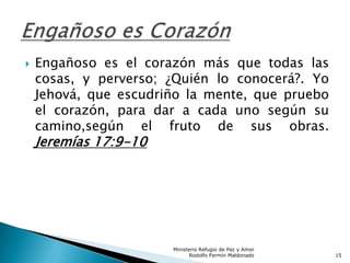  Engañoso es el corazón más que todas las
cosas, y perverso; ¿Quién lo conocerá?. Yo
Jehová, que escudriño la mente, que pruebo
el corazón, para dar a cada uno según su
camino,según el fruto de sus obras.
Jeremías 17:9-10
Ministerio Refugio de Paz y Amor
Rodolfo Fermín Maldonado 15
 