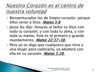  Bienaenturados los de limpio corazón, porque
ellos verán a Dios. Mateo 5:8
 Jesús les dijo: Amarás al Señor tu Dios con
todo tu corazón, y con toda tu alma, y con
toda tu mente. Este es el primero y grande
mandamiento. Mateo 22:37-38.
 Pero yo os digo que cualquiera que mira a
una mujer para codiciarla, ya adulteró con
ella en su corazón. Mateo 5:28.
Ministerio Refugio de Paz y Amor
Rodolfo Fermín Maldonado 16
 