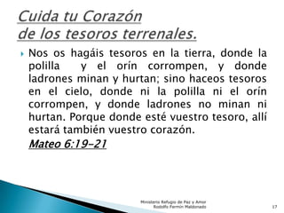  Nos os hagáis tesoros en la tierra, donde la
polilla y el orín corrompen, y donde
ladrones minan y hurtan; sino haceos tesoros
en el cielo, donde ni la polilla ni el orín
corrompen, y donde ladrones no minan ni
hurtan. Porque donde esté vuestro tesoro, allí
estará también vuestro corazón.
Mateo 6:19-21
Ministerio Refugio de Paz y Amor
Rodolfo Fermín Maldonado 17
 