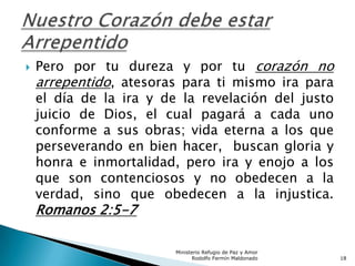  Pero por tu dureza y por tu corazón no
arrepentido, atesoras para ti mismo ira para
el día de la ira y de la revelación del justo
juicio de Dios, el cual pagará a cada uno
conforme a sus obras; vida eterna a los que
perseverando en bien hacer, buscan gloria y
honra e inmortalidad, pero ira y enojo a los
que son contenciosos y no obedecen a la
verdad, sino que obedecen a la injustica.
Romanos 2:5-7
Ministerio Refugio de Paz y Amor
Rodolfo Fermín Maldonado 18
 