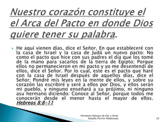  He aquí vienen días, dice el Señor, En que estableceré con
la casa de Israel y la casa de Judá un nuevo pacto: No
como el pacto que hice con sus padres el día que los tomé
de la mano para sacarlos de la tierra de Egipto; Porque
ellos no permanecieron en mi pacto y yo me desentendí de
ellos, dice el Señor. Por lo cual, este es el pacto que haré
con la casa de Israel después de aquellos días, dice el
Señor; Pondré mis leyes en la mente de ellos, y sobre su
corazón las escribiré y seré a ellos por Dios, y ellos serán
mi pueblo, y ninguno enseñará a su prójimo, ni ninguno
asu hermano diciendo: Conoce al Señor, porque todos me
conocerán desde el menor hasta el mayor de ellos.
Hebreos 8:8-11
Ministerio Refugio de Paz y Amor
Rodolfo Fermín Maldonado 19
 
