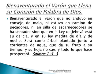  Bienaventurado el varón que no anduvo en
consejo de malo, ni estuvo en camino de
pecadores, ni en silla de escarnecedores se
ha sentado; sino que en la Ley de Jehová está
su delicia, y en su ley medita de día y de
noche. Será como árbol plantado junto a
corrientes de agua, que da su fruto a su
tiempo, y su hoja no cae; y todo lo que hace
prosperará. Salmos 1 :1-3
Ministerio Refugio de Paz y Amor
Rodolfo Fermín Maldonado 20
 
