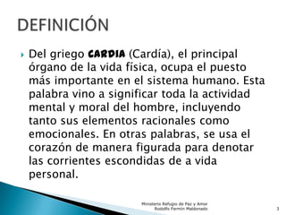  Del griego Cardia (Cardía), el principal
órgano de la vida física, ocupa el puesto
más importante en el sistema humano. Esta
palabra vino a significar toda la actividad
mental y moral del hombre, incluyendo
tanto sus elementos racionales como
emocionales. En otras palabras, se usa el
corazón de manera figurada para denotar
las corrientes escondidas de a vida
personal.
Ministerio Refugio de Paz y Amor
Rodolfo Fermín Maldonado 3
 