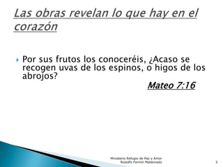  Por sus frutos los conoceréis, ¿Acaso se
recogen uvas de los espinos, o higos de los
abrojos?
Mateo 7:16
Ministerio Refugio de Paz y Amor
Rodolfo Fermín Maldonado 5
 