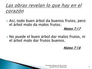  Así, todo buen árbol da buenos frutos, pero
el árbol malo da malos frutos.
Mateo 7:17
 No puede el buen árbol dar malos frutos, ni
el árbol malo dar frutos buenos.
Mateo 7:18
Ministerio Refugio de Paz y Amor
Rodolfo Fermín Maldonado 6
 