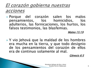  Porque del corazón salen los malos
pensamientos, los homicidios, los
adulterios, las fornicaciones, los hurtos, los
falsos testimonios, las blasfemias.
Mateo 15:19
 Y vio Jehová que la maldad de los hombres
era mucha en la tierra, y que todo designio
de los pensamientos del corazón de ellos
era de continuo solamente al mal.
Génesis 6:5
Ministerio Refugio de Paz y Amor
Rodolfo Fermín Maldonado 8
 