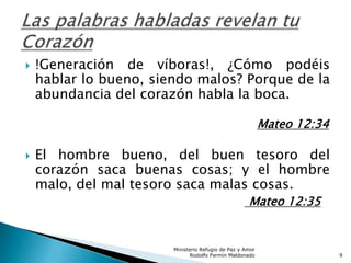  !Generación de víboras!, ¿Cómo podéis
hablar lo bueno, siendo malos? Porque de la
abundancia del corazón habla la boca.
Mateo 12:34
 El hombre bueno, del buen tesoro del
corazón saca buenas cosas; y el hombre
malo, del mal tesoro saca malas cosas.
Mateo 12:35
Ministerio Refugio de Paz y Amor
Rodolfo Fermín Maldonado 9
 