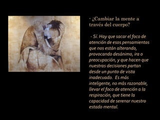 - ¿Cambiar la mente a
través del cuerpo?

 - Sí. Hay que sacar el foco de
atención de esos pensamientos
que nos están alterando,
provocando desánimo, ira o
preocupación, y que hacen que
nuestras decisiones partan
desde un punto de vista
inadecuado. Es más
inteligente, no más razonable,
llevar el foco de atención a la
respiración, que tiene la
capacidad de serenar nuestro
estado mental.
 