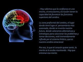- Hoy sabemos que la confianza en uno
mismo, el entusiasmo y la ilusión tienen la
capacidad de favorecer las funciones
superiores del cerebro.

La zona prefrontal del cerebro, el lugar
donde tiene lugar el pensamiento más
avanzado, donde se inventa nuestro
futuro, donde valoramos alternativas y
estrategias para solucionar los problemas y
tomar decisiones, está tremendamente
influida por el sistema límbico, que es
nuestro cerebro emocional.

Por eso, lo que el corazón quiere sentir, la
mente se lo acaba mostrando. Hay que
entrenar esa mente.
 