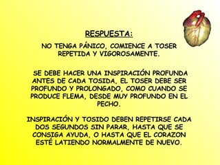 RESPUESTA: NO TENGA PÁNICO, COMIENCE A TOSER REPETIDA Y VIGOROSAMENTE. SE DEBE HACER UNA INSPIRACIÓN PROFUNDA ANTES DE CADA TOSIDA, EL TOSER DEBE SER PROFUNDO Y PROLONGADO, COMO CUANDO SE PRODUCE FLEMA, DESDE MUY PROFUNDO EN EL PECHO. INSPIRACIÓN Y TOSIDO DEBEN REPETIRSE CADA DOS SEGUNDOS SIN PARAR, HASTA QUE SE CONSIGA AYUDA, O HASTA QUE EL CORAZON ESTÉ LATIENDO NORMALMENTE DE NUEVO. 
