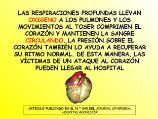 LAS RESPIRACIONES PROFUNDAS LLEVAN  OXIGENO  A LOS PULMONES Y LOS MOVIMIENTOS AL TOSER COMPRIMEN EL CORAZÓN Y MANTIENEN LA SANGRE  CIRCULANDO . LA PRESIÓN SOBRE EL CORAZÓN TAMBIÉN LO AYUDA A RECUPERAR SU RITMO NORMAL. DE ESTA MANERA, LAS VÍCTIMAS DE UN ATAQUE AL CORAZÓN PUEDEN LLEGAR AL HOSPITAL ARTÍCULO PUBLICADO EN EL N.º 240 DEL  JOURNAL OF GENERAL HOSPITAL ROCHESTER 
