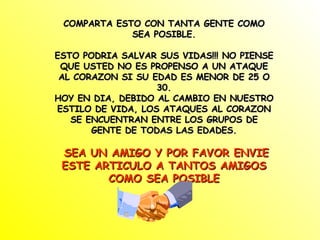 COMPARTA ESTO CON TANTA GENTE COMO SEA POSIBLE. ESTO PODRIA SALVAR SUS VIDAS!!! NO PIENSE QUE USTED NO ES PROPENSO A UN ATAQUE AL CORAZON SI SU EDAD ES MENOR DE 25 O 30. HOY EN DIA, DEBIDO AL CAMBIO EN NUESTRO ESTILO DE VIDA, LOS ATAQUES AL CORAZON SE ENCUENTRAN ENTRE LOS GRUPOS DE GENTE DE TODAS LAS EDADES. SEA UN AMIGO Y POR FAVOR ENVIE ESTE ARTICULO A TANTOS AMIGOS COMO SEA POSIBLE 