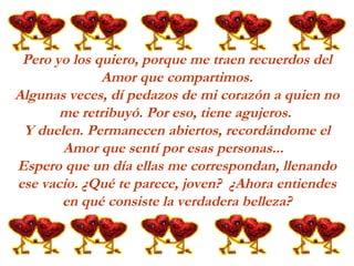 Pero yo los quiero, porque me traen recuerdos del Amor que compartimos. Algunas veces, dí pedazos de mi corazón a quien no me retribuyó. Por eso, tiene agujeros.  Y duelen. Permanecen abiertos, recordándome el Amor que sentí por esas personas...   Espero que un día ellas me correspondan, llenando ese vacío. ¿Qué te parece, joven?  ¿Ahora entiendes en qué consiste la verdadera belleza? 