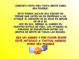COMPARTA ESTO CON TANTA GENTE COMO SEA POSIBLE. ESTO PODRIA SALVAR SUS VIDAS!!! NO PIENSE QUE USTED NO ES PROPENSO A UN ATAQUE AL CORAZON SI SU EDAD ES MENOR DE 25 O 30. HOY EN DIA, DEBIDO AL CAMBIO EN NUESTRO ESTILO DE VIDA, LOS ATAQUES AL CORAZON SE ENCUENTRAN ENTRE LOS GRUPOS DE GENTE DE TODAS LAS EDADES. SEA UN AMIGO Y POR FAVOR ENVIE ESTE ARTICULO A TANTOS AMIGOS COMO SEA POSIBLE 