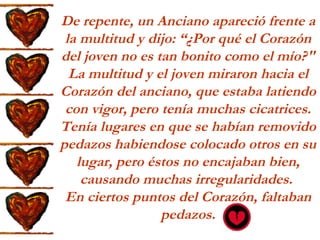 De repente, un Anciano apareció frente a la multitud y dijo: “¿Por qué el Corazón del joven no es tan bonito como el mío?" La multitud y el joven miraron hacia el Corazón del anciano, que estaba latiendo con vigor, pero tenía muchas cicatrices. Tenía lugares en que se habían removido pedazos habiendose colocado otros en su lugar, pero éstos no encajaban bien, causando muchas irregularidades.  En ciertos puntos del Corazón, faltaban pedazos. 